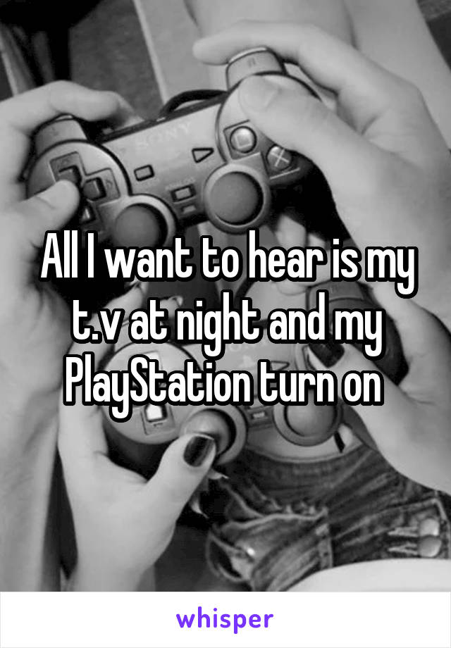 All I want to hear is my t.v at night and my PlayStation turn on 