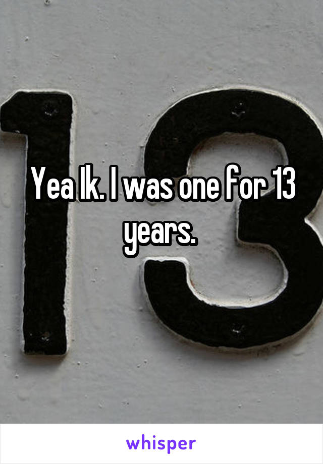 Yea Ik. I was one for 13 years. 
