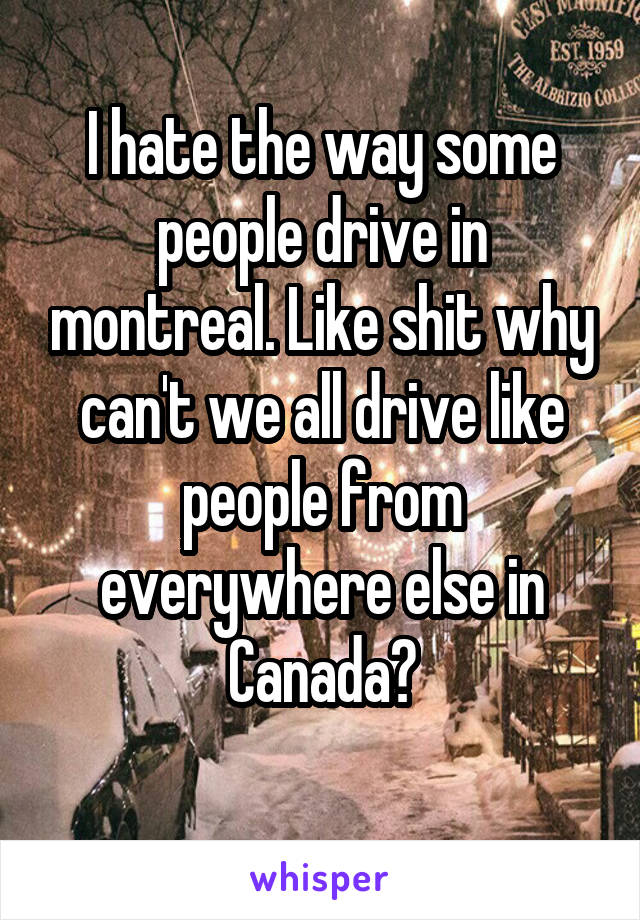 I hate the way some people drive in montreal. Like shit why can't we all drive like people from everywhere else in Canada?
