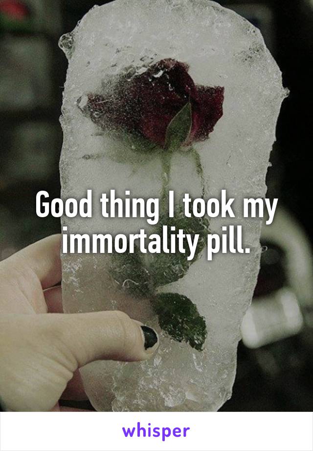 Good thing I took my immortality pill.