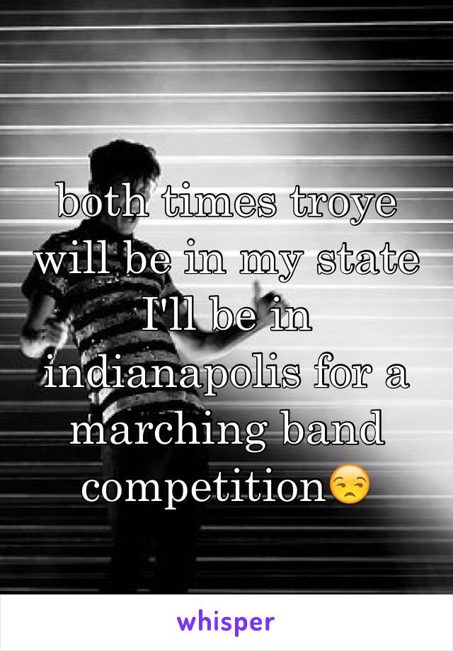 both times troye will be in my state I'll be in indianapolis for a marching band competition😒