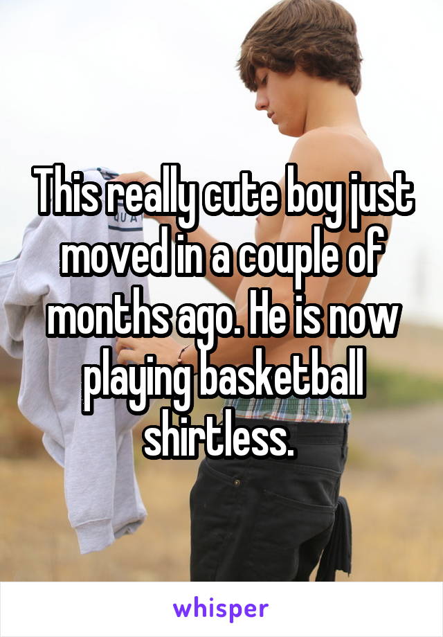 This really cute boy just moved in a couple of months ago. He is now playing basketball shirtless. 