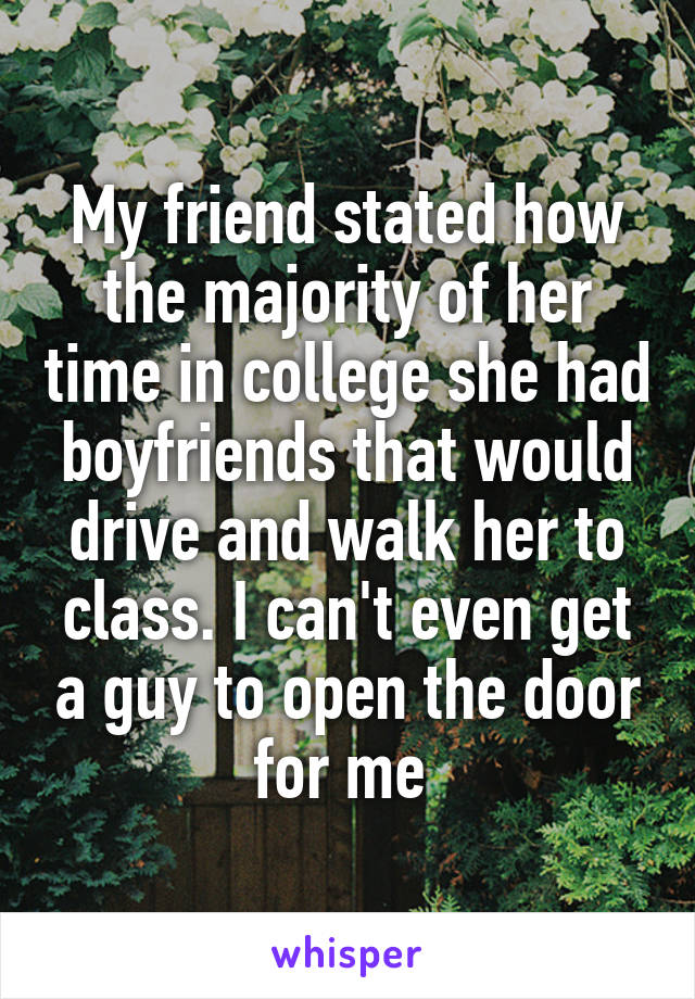 My friend stated how the majority of her time in college she had boyfriends that would drive and walk her to class. I can't even get a guy to open the door for me 