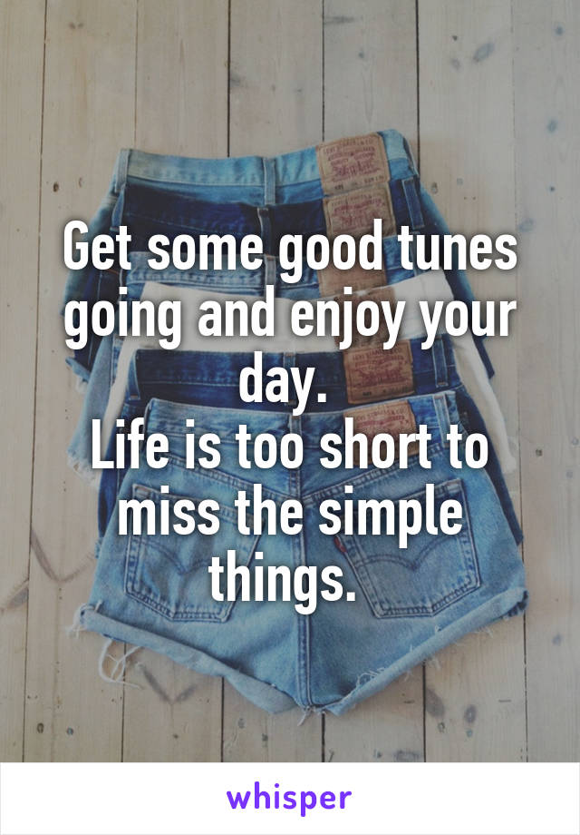 Get some good tunes going and enjoy your day. 
Life is too short to miss the simple things. 