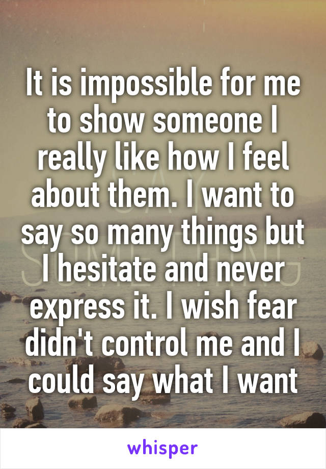 It is impossible for me to show someone I really like how I feel about them. I want to say so many things but I hesitate and never express it. I wish fear didn't control me and I could say what I want