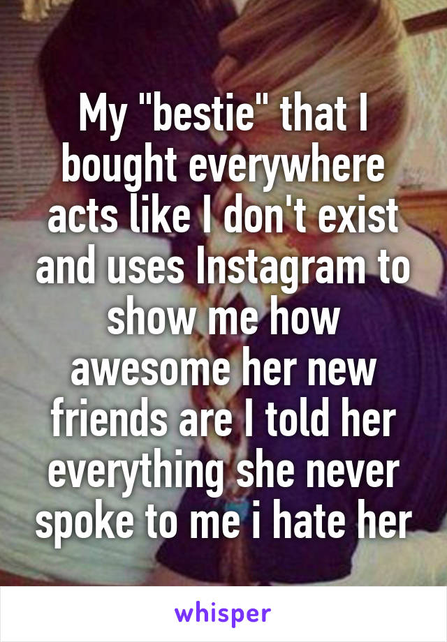 My "bestie" that I bought everywhere acts like I don't exist and uses Instagram to show me how awesome her new friends are I told her everything she never spoke to me i hate her