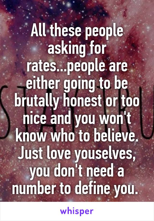 All these people asking for rates...people are either going to be brutally honest or too nice and you won't know who to believe. Just love youselves, you don't need a number to define you. 