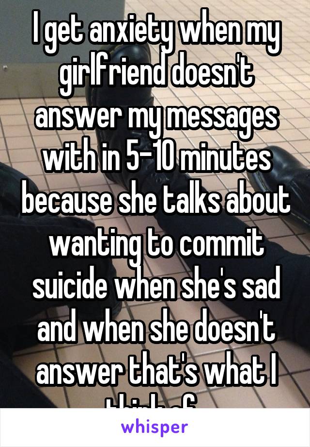 I get anxiety when my girlfriend doesn't answer my messages with in 5-10 minutes because she talks about wanting to commit suicide when she's sad and when she doesn't answer that's what I think of. 