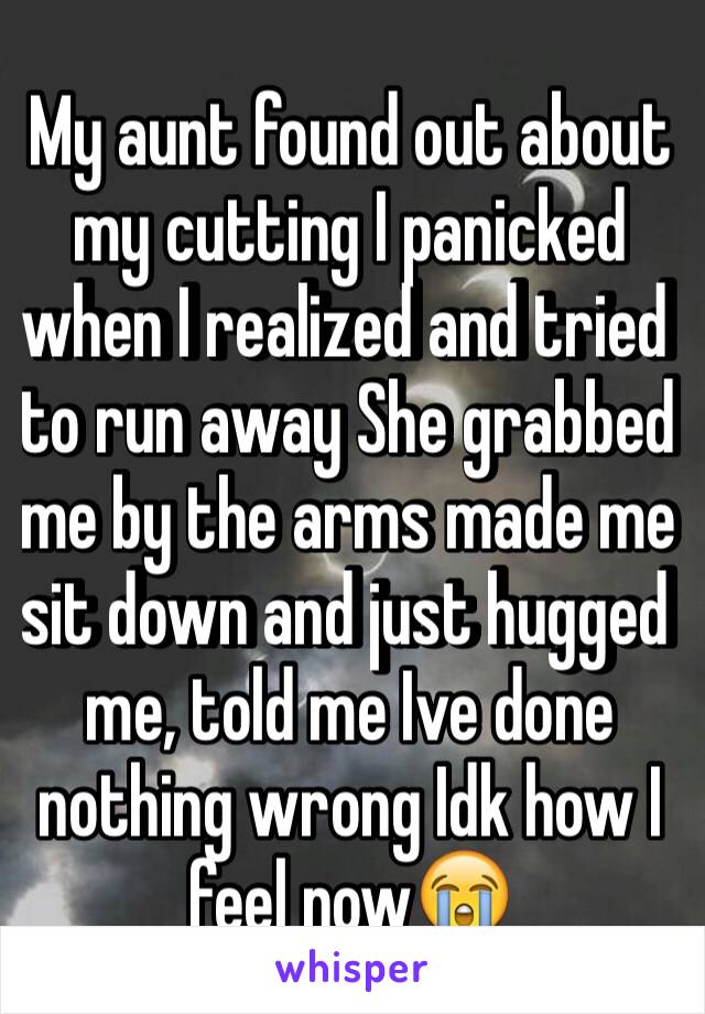 My aunt found out about my cutting I panicked  when I realized and tried to run away She grabbed me by the arms made me sit down and just hugged me, told me Ive done nothing wrong Idk how I feel now😭