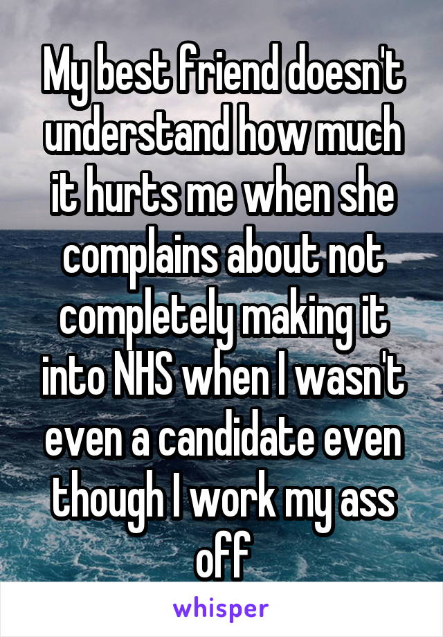 My best friend doesn't understand how much it hurts me when she complains about not completely making it into NHS when I wasn't even a candidate even though I work my ass off