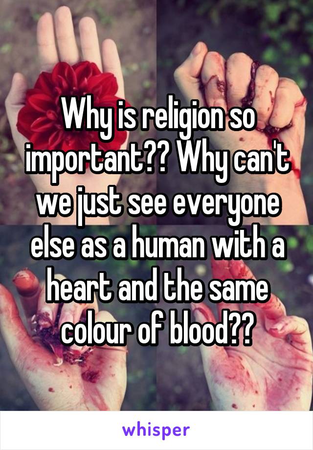 Why is religion so important?? Why can't we just see everyone else as a human with a heart and the same colour of blood??