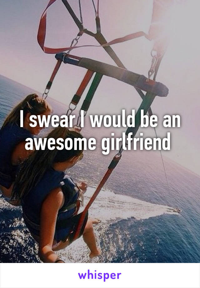 I swear I would be an awesome girlfriend 
