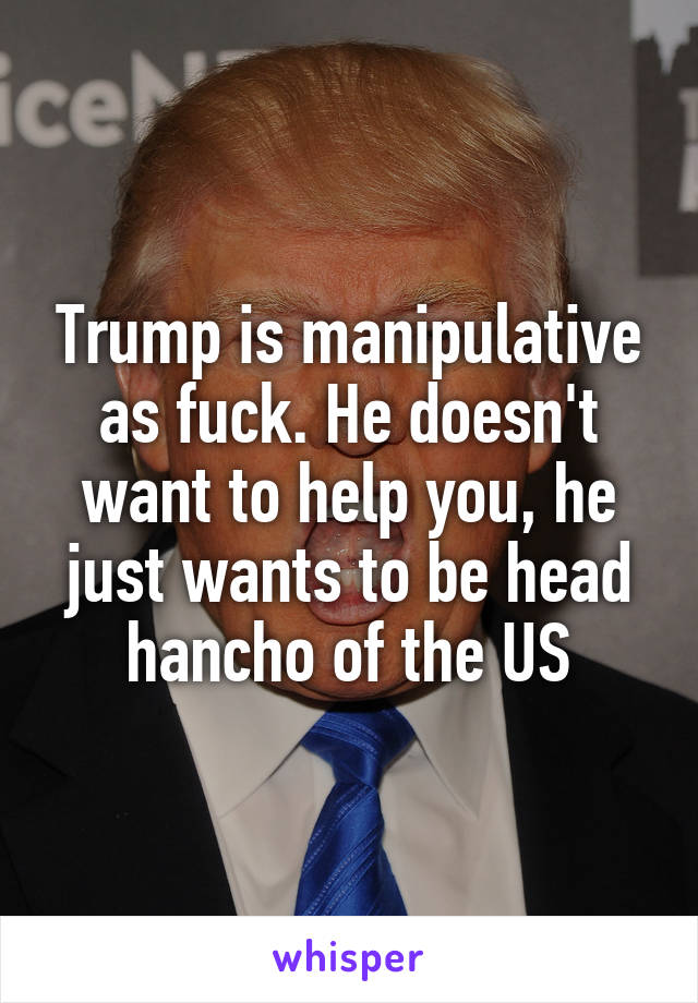 Trump is manipulative as fuck. He doesn't want to help you, he just wants to be head hancho of the US