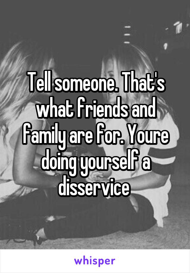 Tell someone. That's what friends and family are for. Youre doing yourself a disservice 