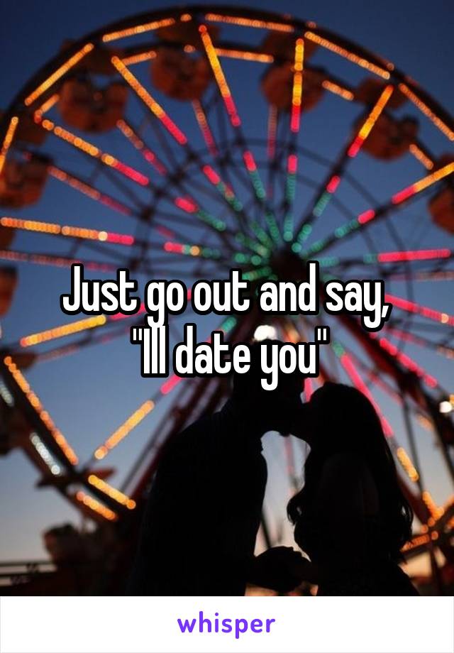 Just go out and say, 
"Ill date you"