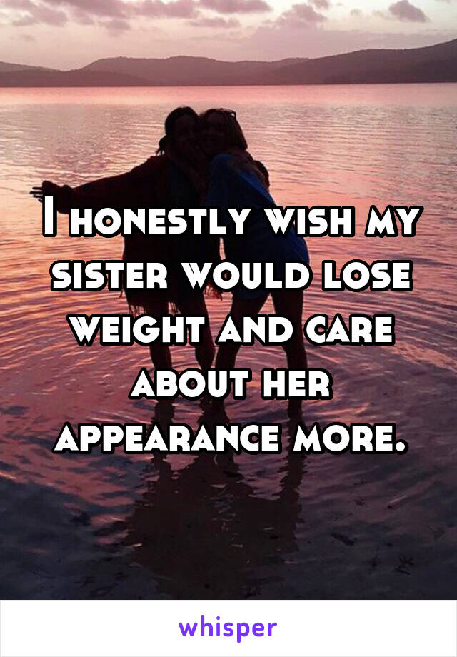 I honestly wish my sister would lose weight and care about her appearance more.