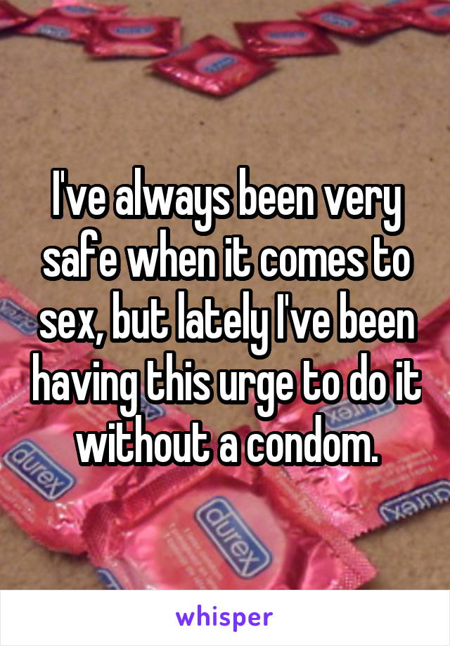 I've always been very safe when it comes to sex, but lately I've been having this urge to do it without a condom.