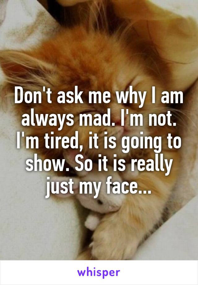 Don't ask me why I am always mad. I'm not. I'm tired, it is going to show. So it is really just my face...