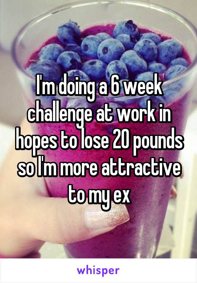 I'm doing a 6 week challenge at work in hopes to lose 20 pounds so I'm more attractive to my ex