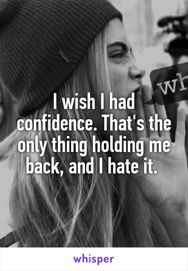 I wish I had confidence. That's the only thing holding me back, and I hate it. 