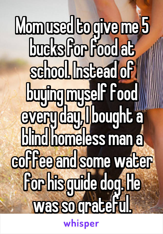 Mom used to give me 5 bucks for food at school. Instead of buying myself food every day, I bought a blind homeless man a coffee and some water for his guide dog. He was so grateful.