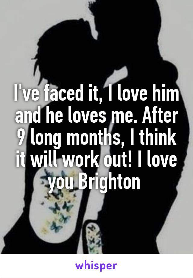 I've faced it, I love him and he loves me. After 9 long months, I think it will work out! I love you Brighton 