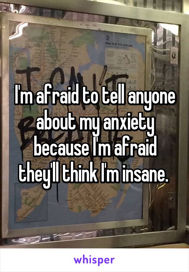 I'm afraid to tell anyone about my anxiety because I'm afraid they'll think I'm insane. 