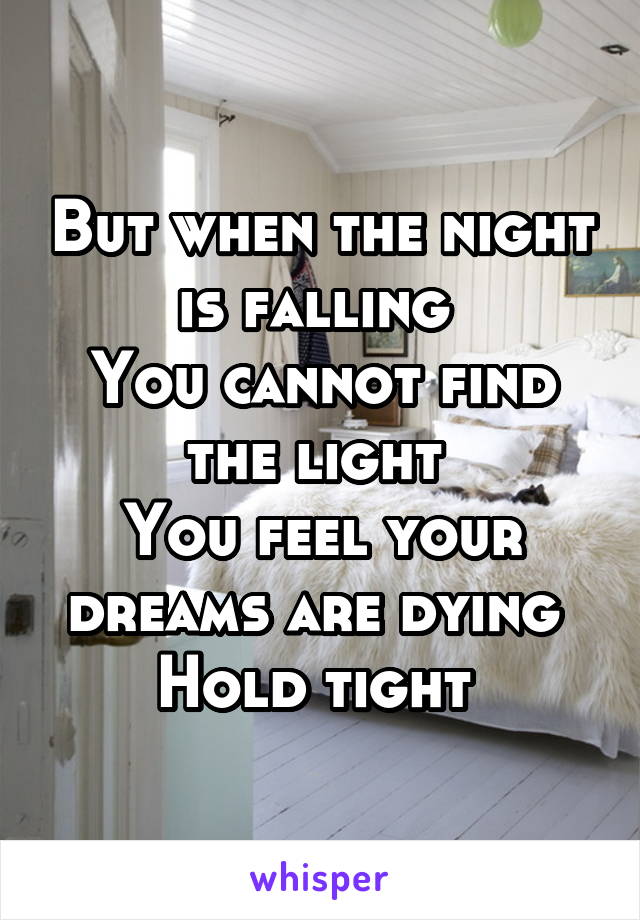 But when the night is falling 
You cannot find the light 
You feel your dreams are dying 
Hold tight 