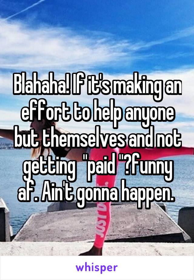 Blahaha! If it's making an effort to help anyone but themselves and not getting  "paid "?funny af. Ain't gonna happen. 