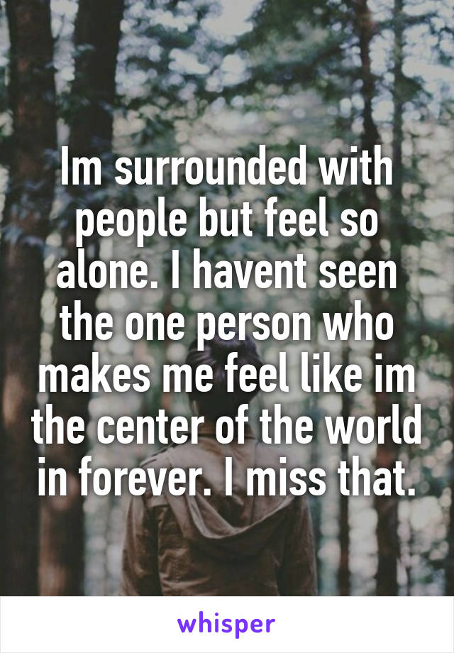 Im surrounded with people but feel so alone. I havent seen the one person who makes me feel like im the center of the world in forever. I miss that.