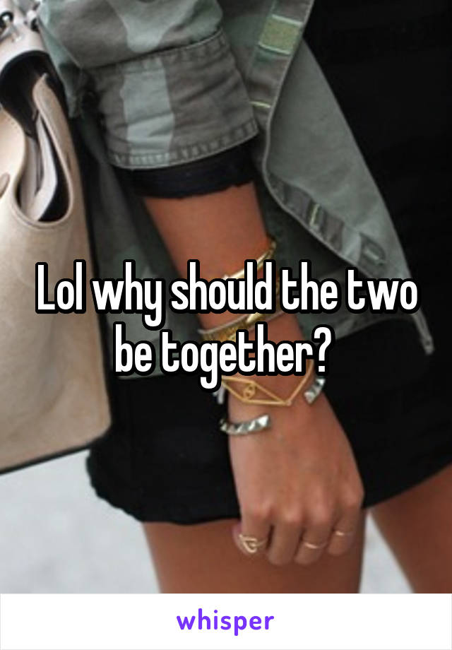 Lol why should the two be together? 