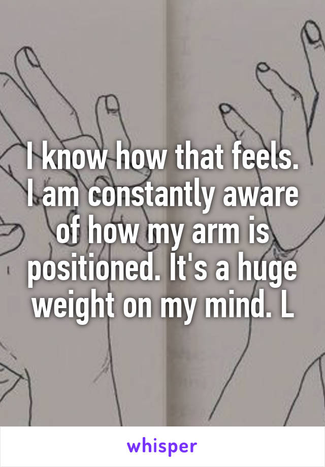 I know how that feels. I am constantly aware of how my arm is positioned. It's a huge weight on my mind. L