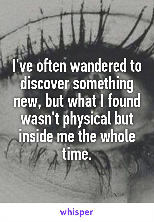 I've often wandered to discover something new, but what I found wasn't physical but inside me the whole time.