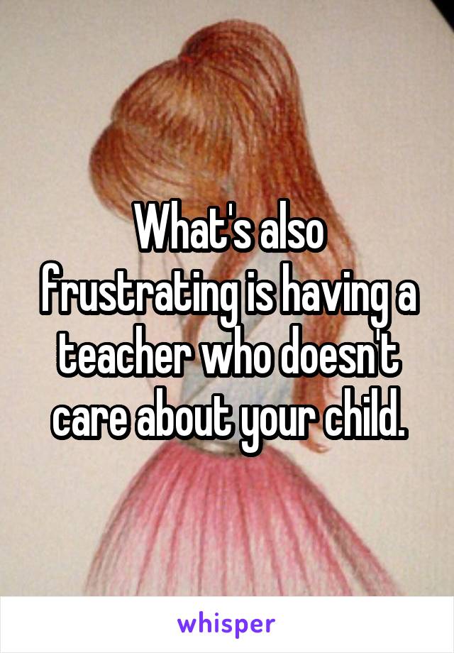 What's also frustrating is having a teacher who doesn't care about your child.