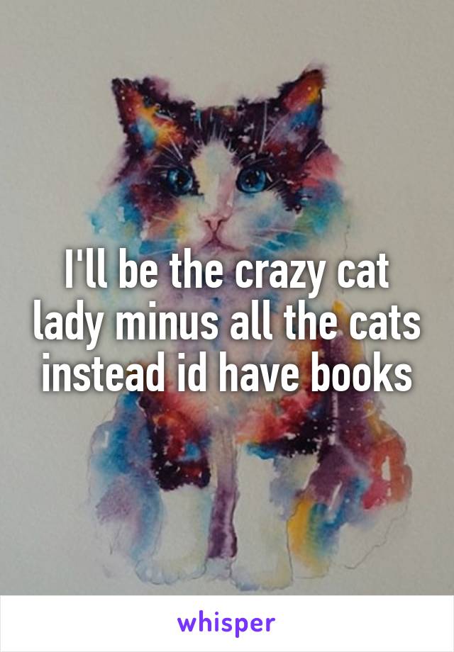 I'll be the crazy cat lady minus all the cats instead id have books