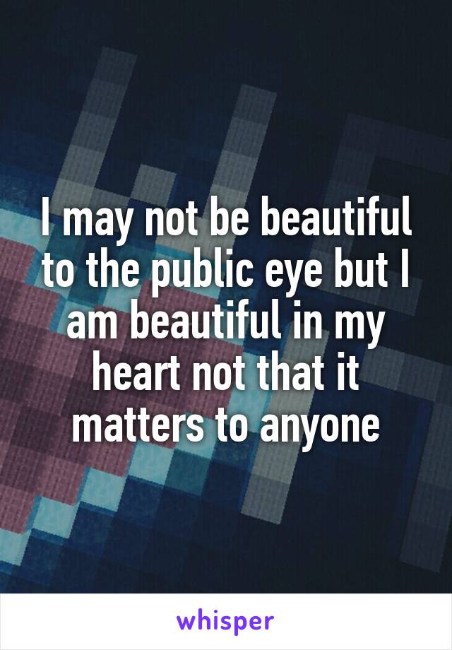 I may not be beautiful to the public eye but I am beautiful in my heart not that it matters to anyone