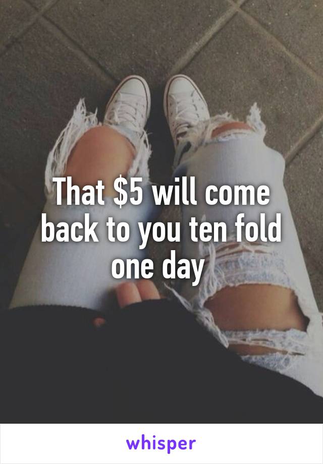 That $5 will come back to you ten fold one day 