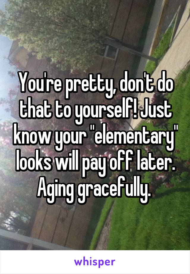 You're pretty, don't do that to yourself! Just know your "elementary" looks will pay off later. Aging gracefully. 