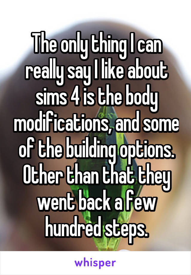 The only thing I can really say I like about sims 4 is the body modifications, and some of the building options. Other than that they went back a few hundred steps.