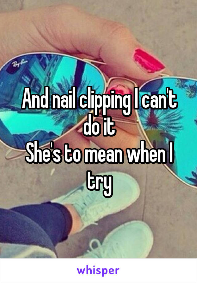 And nail clipping I can't do it
She's to mean when I try