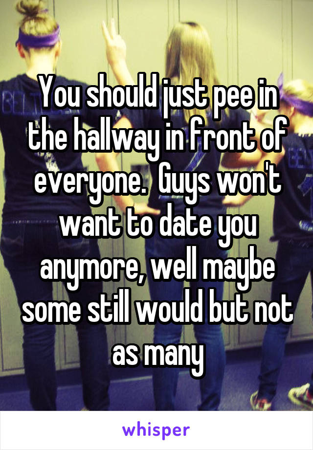 You should just pee in the hallway in front of everyone.  Guys won't want to date you anymore, well maybe some still would but not as many