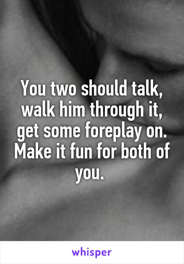 You two should talk, walk him through it, get some foreplay on. Make it fun for both of you. 