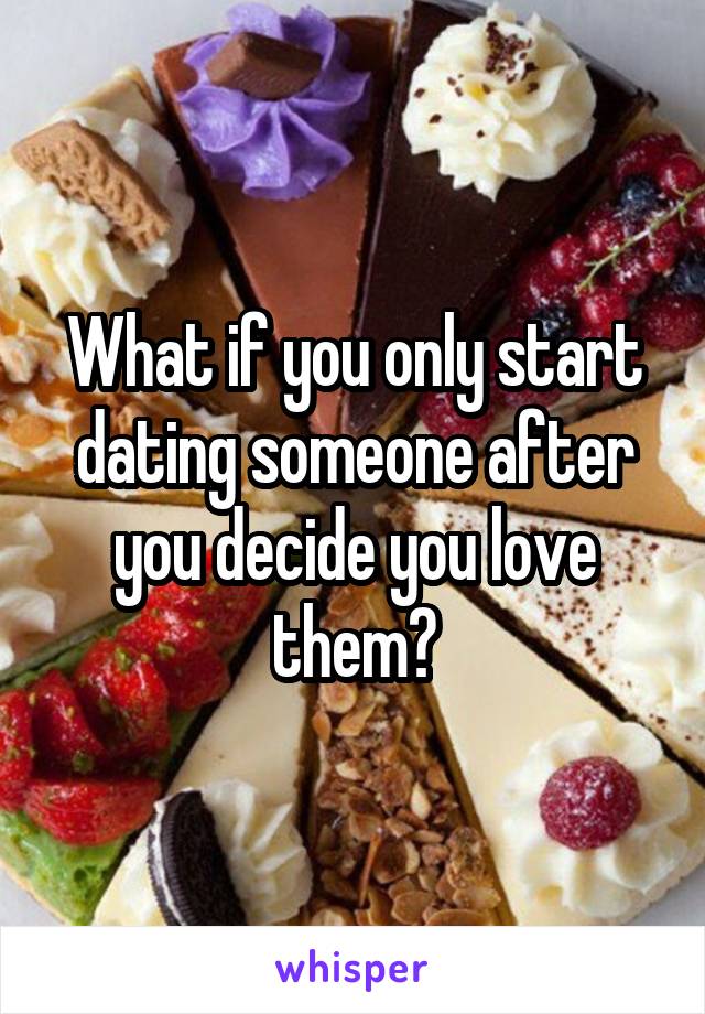 What if you only start dating someone after you decide you love them?