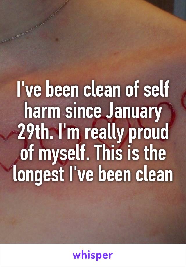 I've been clean of self harm since January 29th. I'm really proud of myself. This is the longest I've been clean