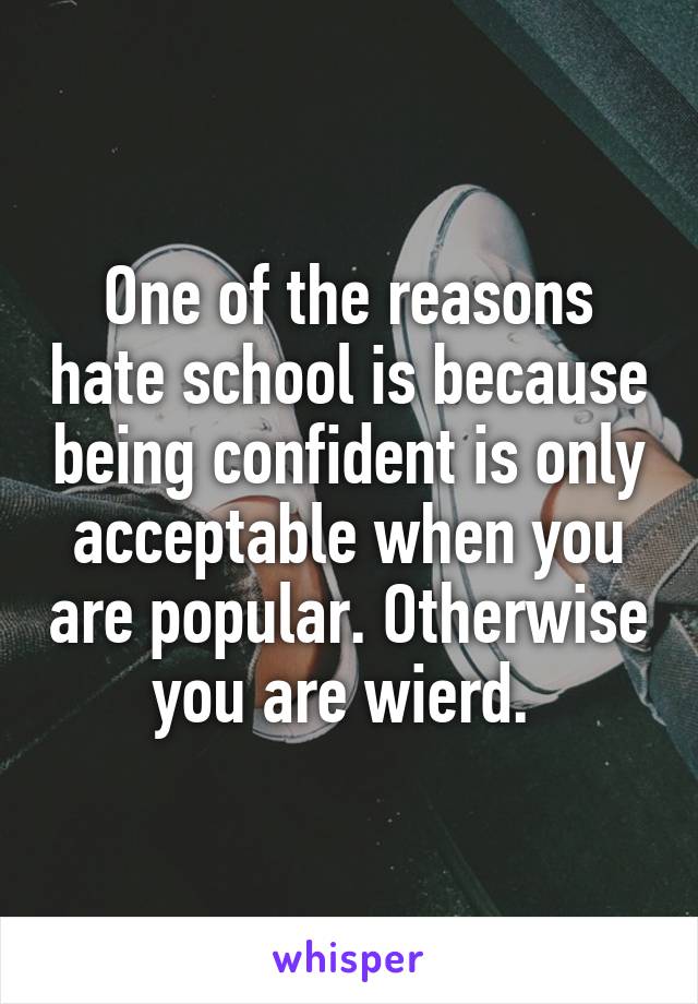 One of the reasons hate school is because being confident is only acceptable when you are popular. Otherwise you are wierd. 