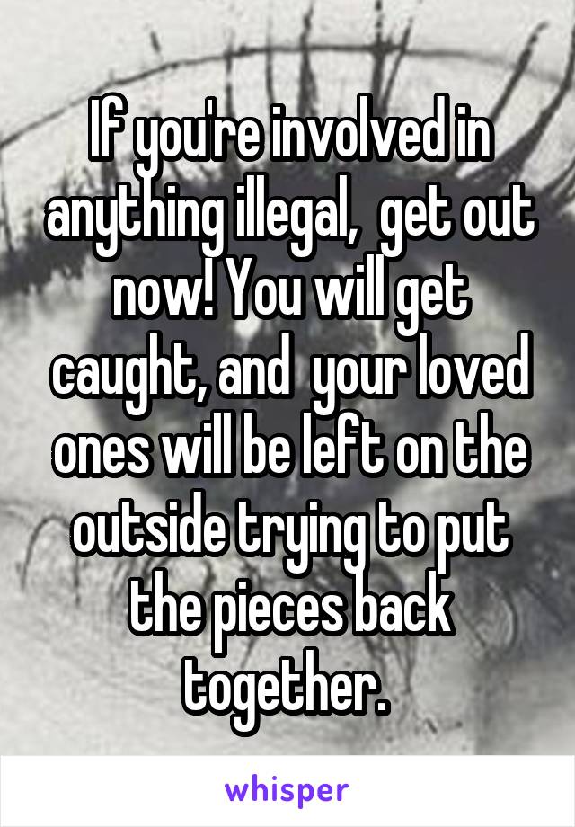 If you're involved in anything illegal,  get out now! You will get caught, and  your loved ones will be left on the outside trying to put the pieces back together. 