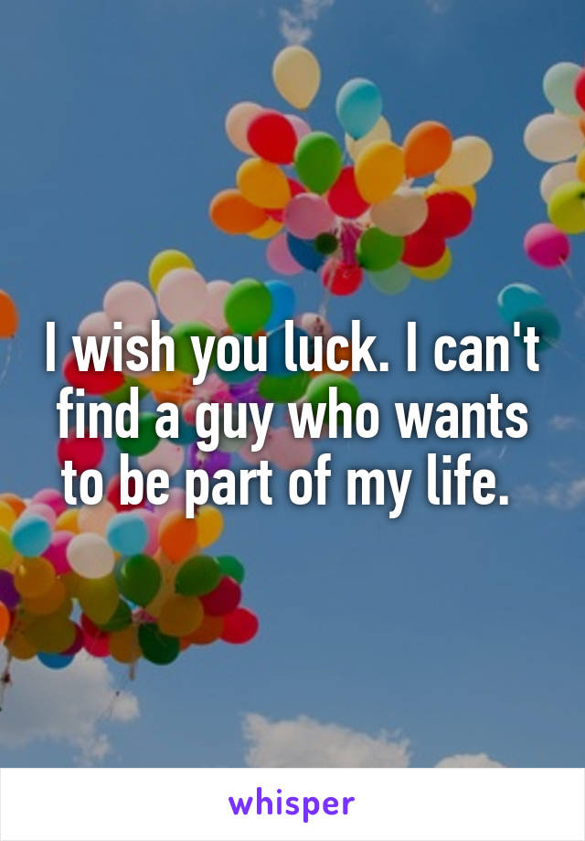 I wish you luck. I can't find a guy who wants to be part of my life. 