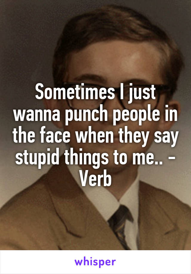 Sometimes I just wanna punch people in the face when they say stupid things to me.. - Verb