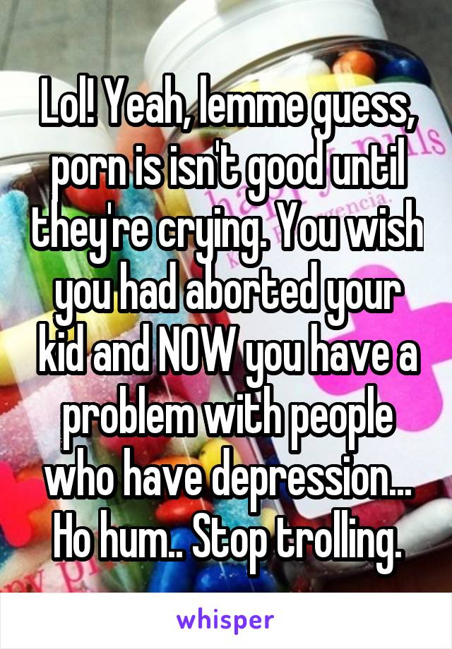 Lol! Yeah, lemme guess, porn is isn't good until they're crying. You wish you had aborted your kid and NOW you have a problem with people who have depression... Ho hum.. Stop trolling.