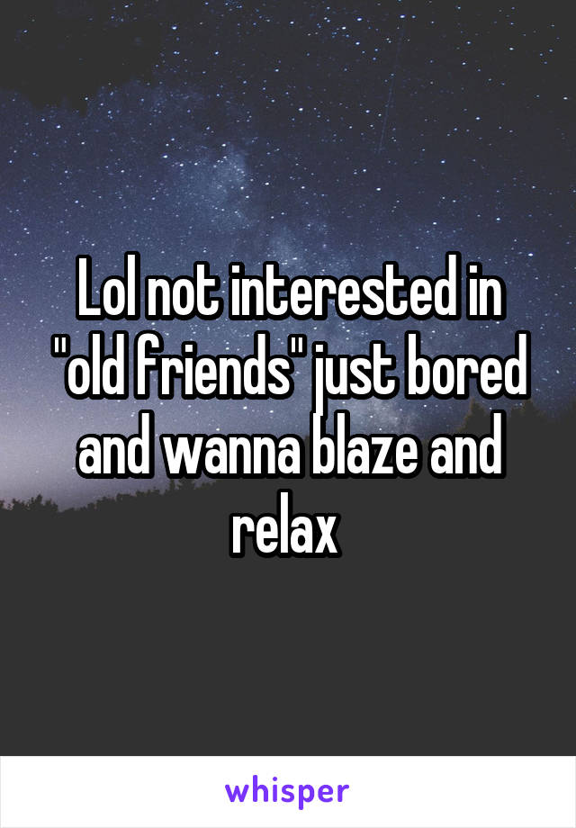 Lol not interested in "old friends" just bored and wanna blaze and relax 